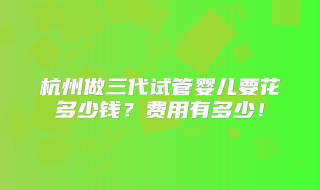 杭州做三代试管婴儿要花多少钱？费用有多少！