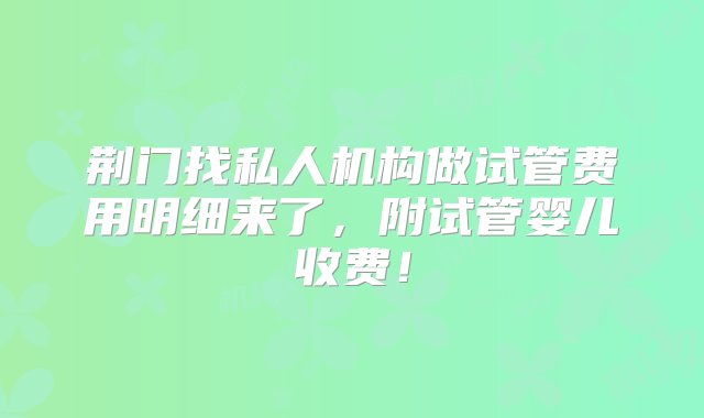 荆门找私人机构做试管费用明细来了，附试管婴儿收费！