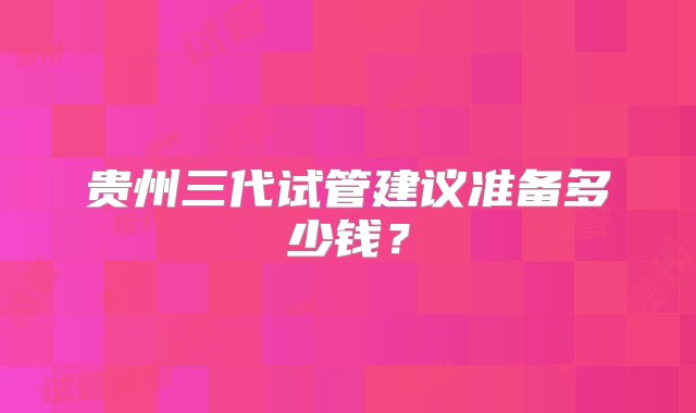 贵州三代试管建议准备多少钱？