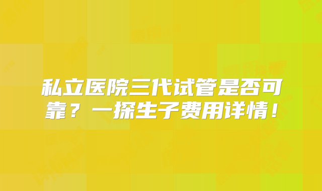 私立医院三代试管是否可靠？一探生子费用详情！