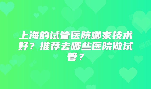 上海的试管医院哪家技术好？推荐去哪些医院做试管？