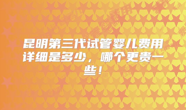 昆明第三代试管婴儿费用详细是多少，哪个更贵一些！