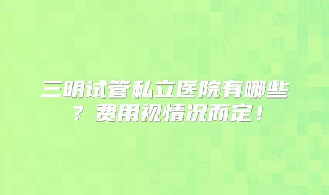 三明试管私立医院有哪些？费用视情况而定！