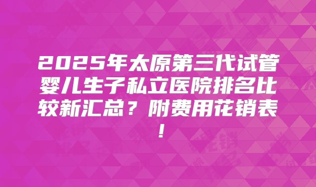 2025年太原第三代试管婴儿生子私立医院排名比较新汇总？附费用花销表！