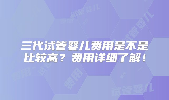 三代试管婴儿费用是不是比较高？费用详细了解！