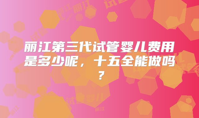 丽江第三代试管婴儿费用是多少呢，十五全能做吗？