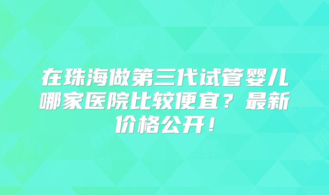 在珠海做第三代试管婴儿哪家医院比较便宜？最新价格公开！