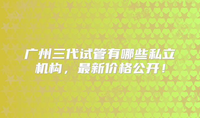 广州三代试管有哪些私立机构，最新价格公开！