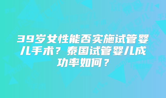 39岁女性能否实施试管婴儿手术？泰国试管婴儿成功率如何？