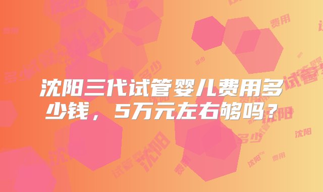 沈阳三代试管婴儿费用多少钱，5万元左右够吗？