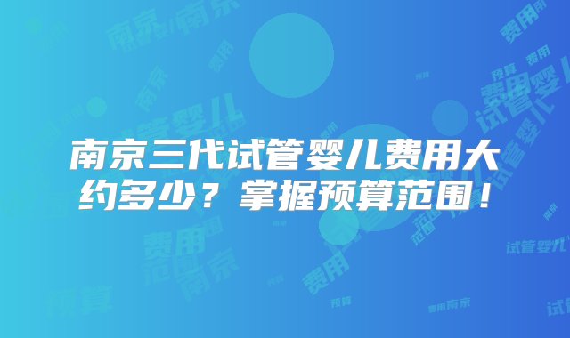 南京三代试管婴儿费用大约多少？掌握预算范围！