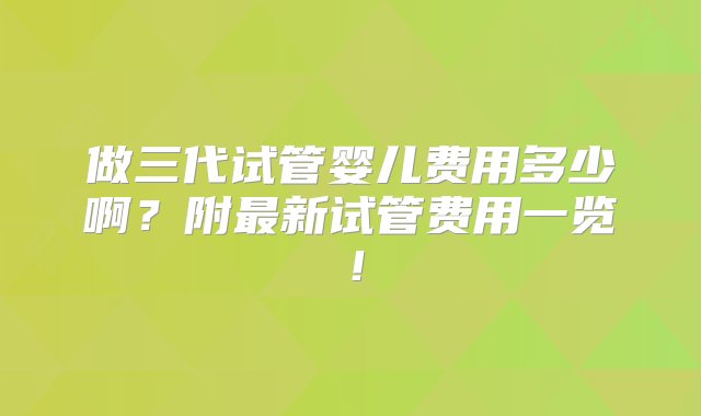 做三代试管婴儿费用多少啊？附最新试管费用一览！