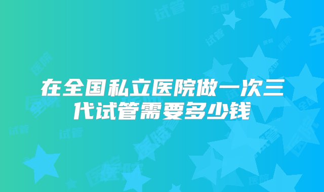 在全国私立医院做一次三代试管需要多少钱