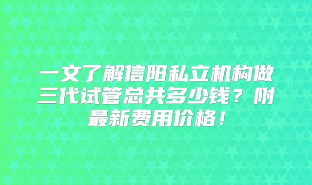 一文了解信阳私立机构做三代试管总共多少钱？附最新费用价格！