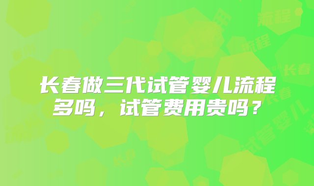 长春做三代试管婴儿流程多吗，试管费用贵吗？