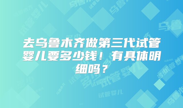 去乌鲁木齐做第三代试管婴儿要多少钱！有具体明细吗？