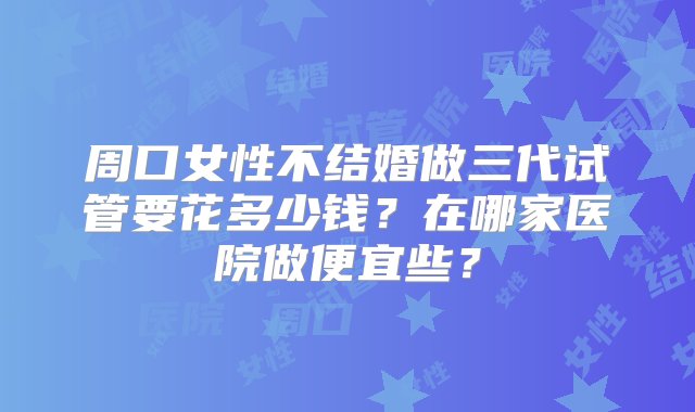 周口女性不结婚做三代试管要花多少钱？在哪家医院做便宜些？