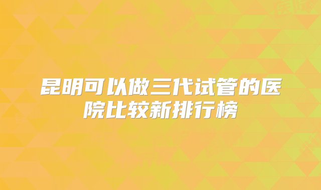 昆明可以做三代试管的医院比较新排行榜