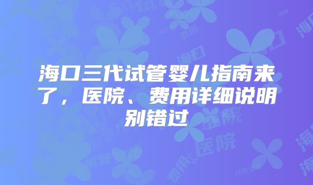 海口三代试管婴儿指南来了，医院、费用详细说明别错过