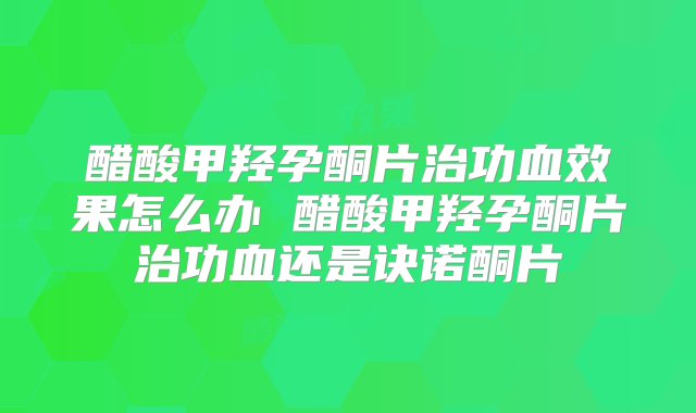 醋酸甲羟孕酮片治功血效果怎么办 醋酸甲羟孕酮片治功血还是诀诺酮片