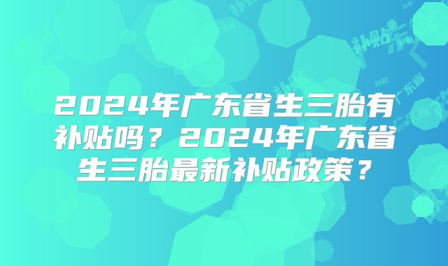 2024年广东省生三胎有补贴吗？2024年广东省生三胎最新补贴政策？