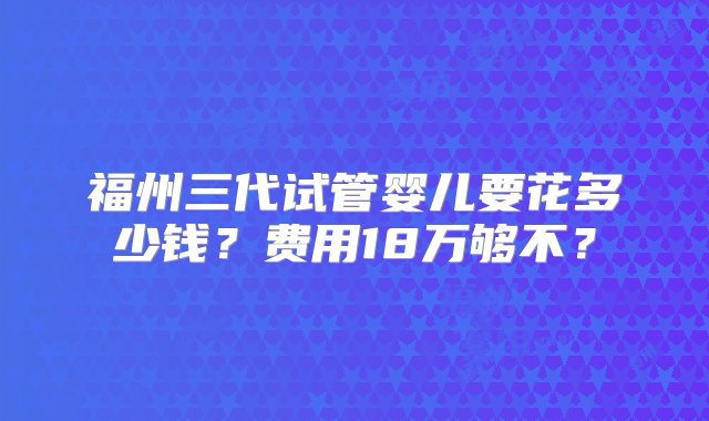 福州三代试管婴儿要花多少钱？费用18万够不？