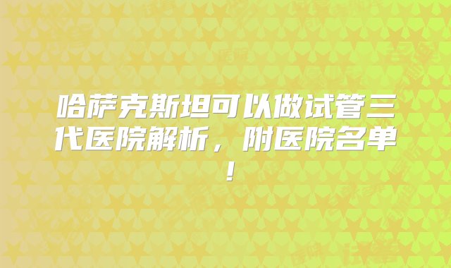 哈萨克斯坦可以做试管三代医院解析，附医院名单！