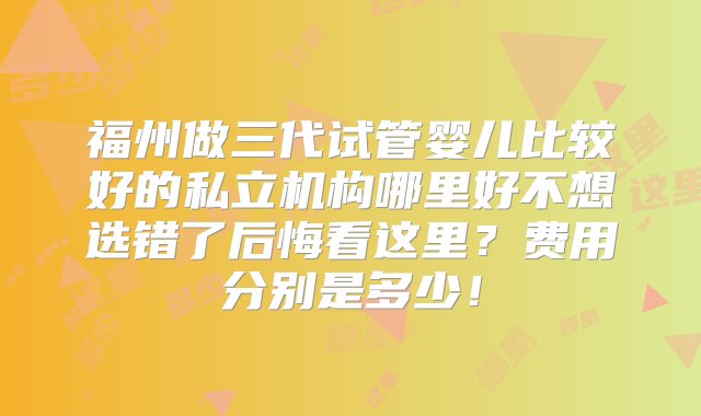 福州做三代试管婴儿比较好的私立机构哪里好不想选错了后悔看这里？费用分别是多少！