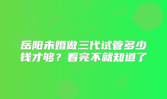 岳阳未婚做三代试管多少钱才够？看完不就知道了