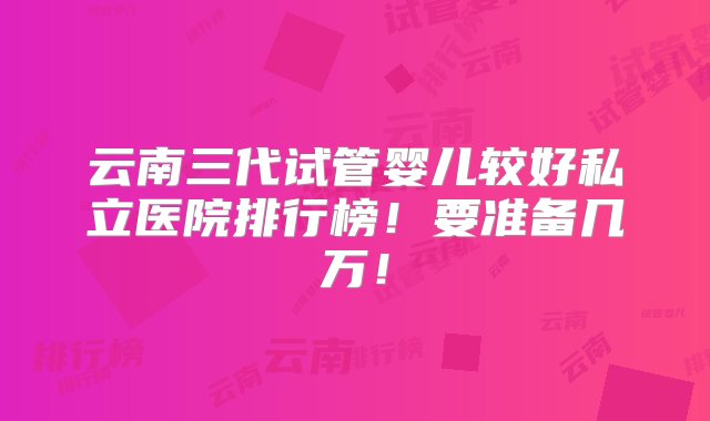 云南三代试管婴儿较好私立医院排行榜！要准备几万！