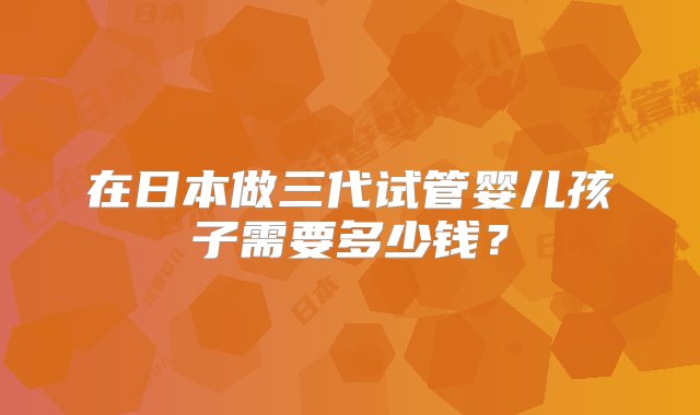 在日本做三代试管婴儿孩子需要多少钱？