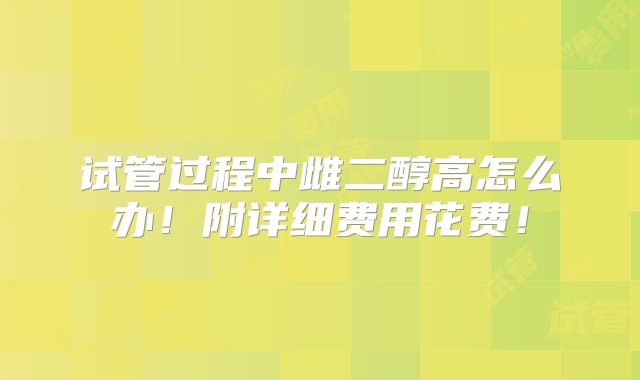 试管过程中雌二醇高怎么办！附详细费用花费！