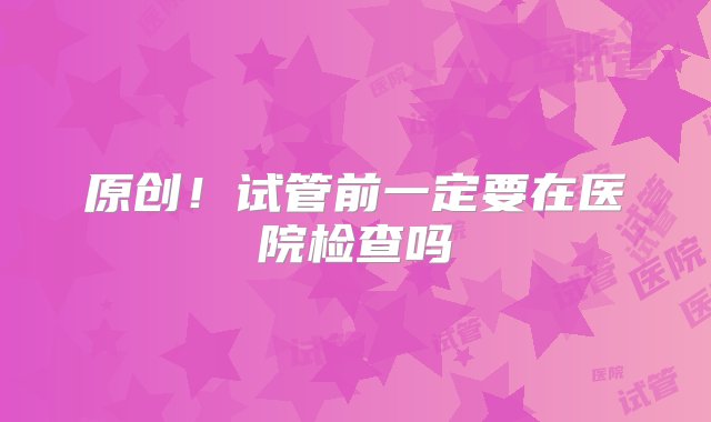 原创！试管前一定要在医院检查吗