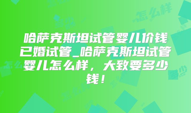 哈萨克斯坦试管婴儿价钱已婚试管_哈萨克斯坦试管婴儿怎么样，大致要多少钱！