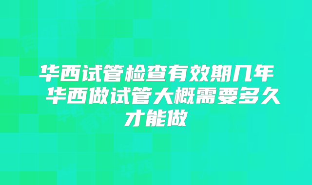 华西试管检查有效期几年 华西做试管大概需要多久才能做