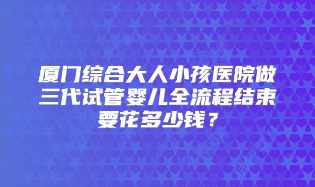 厦门综合大人小孩医院做三代试管婴儿全流程结束要花多少钱？