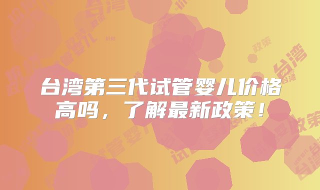 台湾第三代试管婴儿价格高吗，了解最新政策！