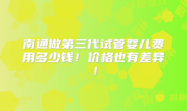 南通做第三代试管婴儿费用多少钱！价格也有差异！