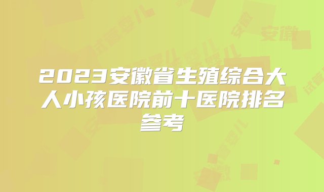 2023安徽省生殖综合大人小孩医院前十医院排名参考