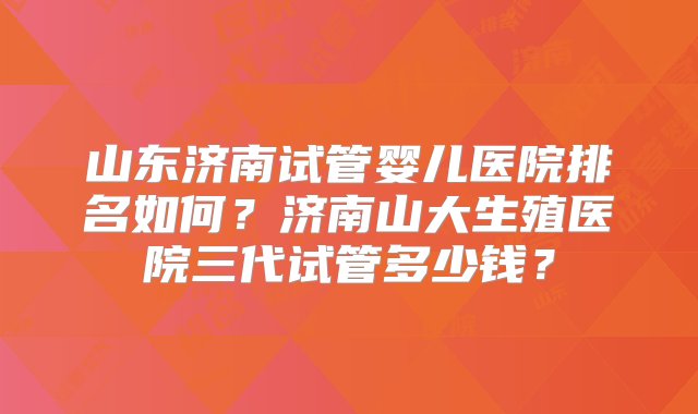 山东济南试管婴儿医院排名如何？济南山大生殖医院三代试管多少钱？