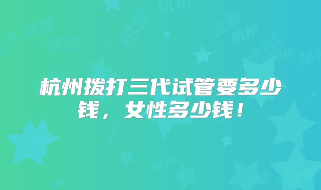 杭州拨打三代试管要多少钱，女性多少钱！