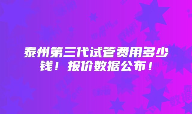 泰州第三代试管费用多少钱！报价数据公布！