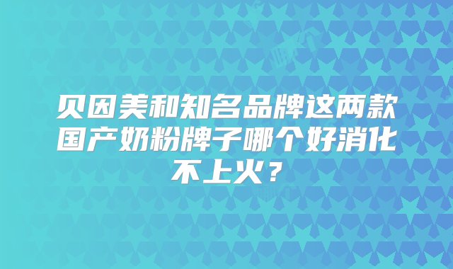 贝因美和知名品牌这两款国产奶粉牌子哪个好消化不上火？