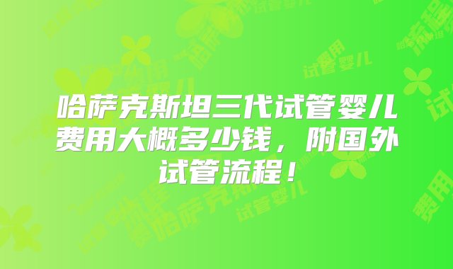 哈萨克斯坦三代试管婴儿费用大概多少钱，附国外试管流程！