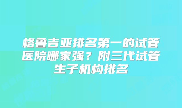 格鲁吉亚排名第一的试管医院哪家强？附三代试管生子机构排名