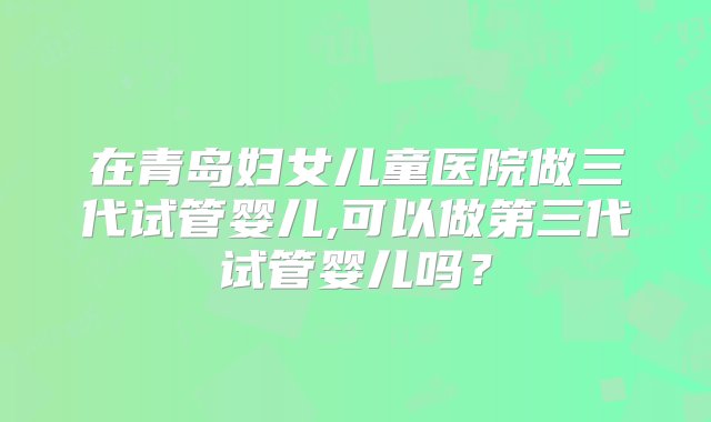 在青岛妇女儿童医院做三代试管婴儿,可以做第三代试管婴儿吗？