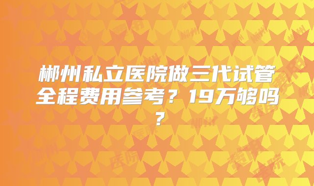 郴州私立医院做三代试管全程费用参考？19万够吗？