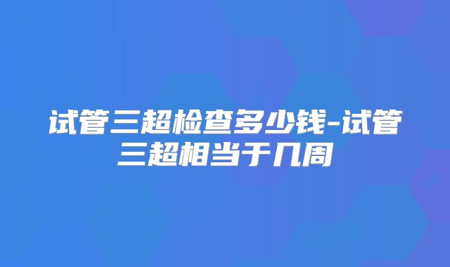 试管三超检查多少钱-试管三超相当于几周