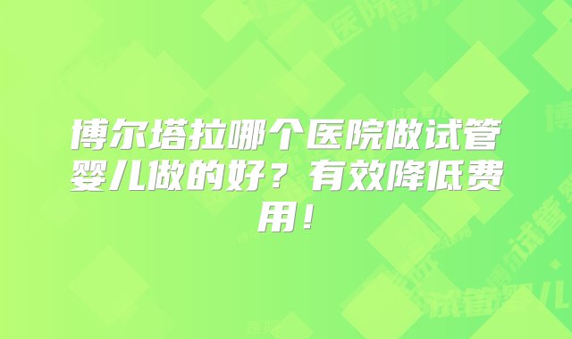 博尔塔拉哪个医院做试管婴儿做的好？有效降低费用！