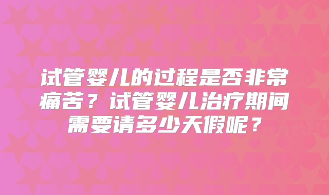 试管婴儿的过程是否非常痛苦？试管婴儿治疗期间需要请多少天假呢？